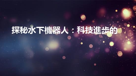 探秘水下機器人：科技進步的海底使者，究竟有何神奇功能？